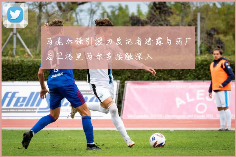 马竞加强引援力度记者透露与药厂后卫格里马尔多接触深入