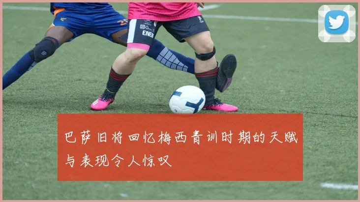 巴萨旧将回忆梅西青训时期的天赋与表现令人惊叹