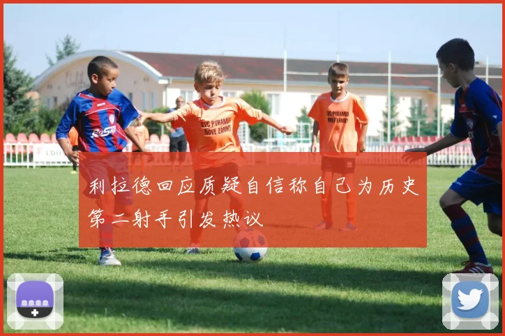 利拉德回应质疑自信称自己为历史第二射手引发热议
