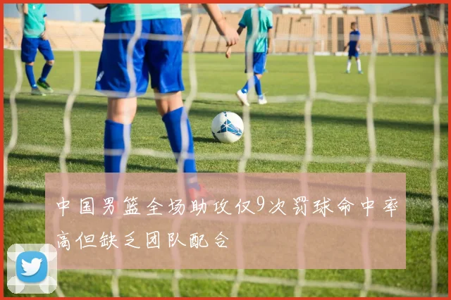 中国男篮全场助攻仅9次罚球命中率高但缺乏团队配合