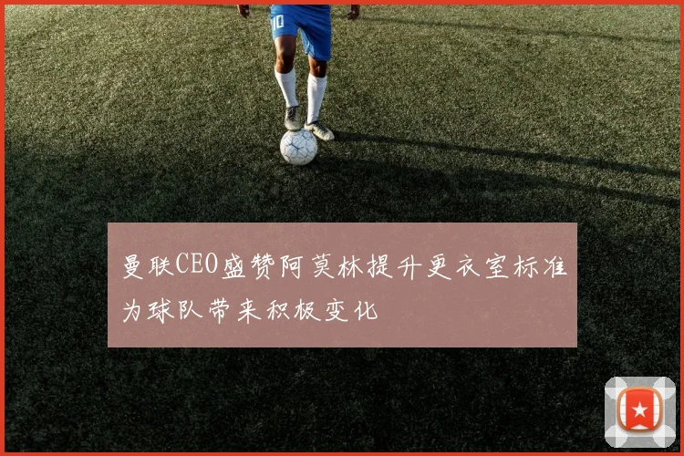曼联CEO盛赞阿莫林提升更衣室标准为球队带来积极变化