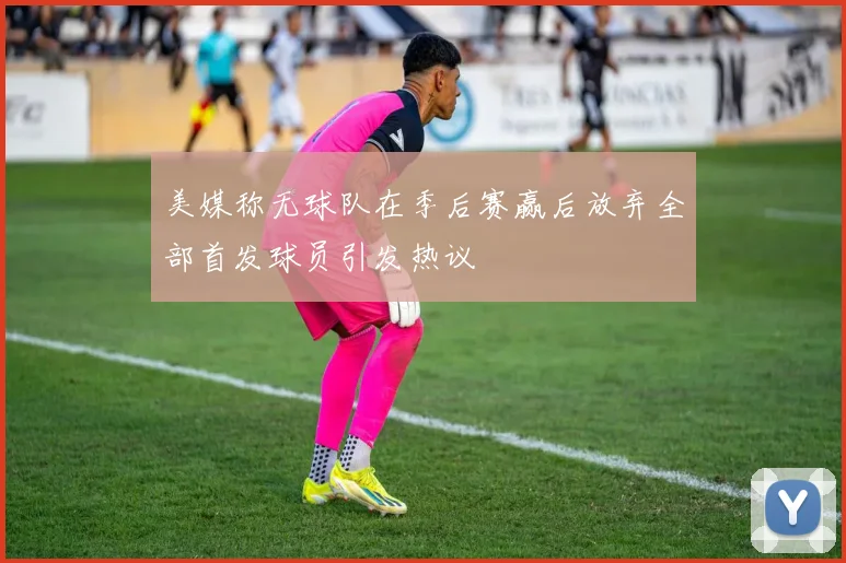 美媒称无球队在季后赛赢后放弃全部首发球员引发热议