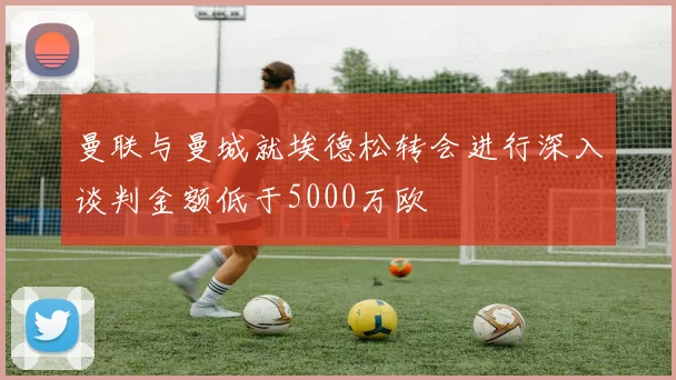 曼联与曼城就埃德松转会进行深入谈判金额低于5000万欧