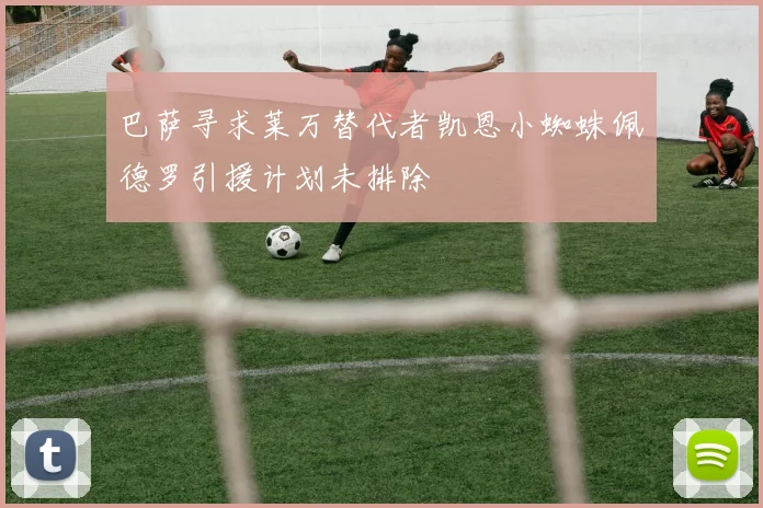 巴萨寻求莱万替代者凯恩小蜘蛛佩德罗引援计划未排除