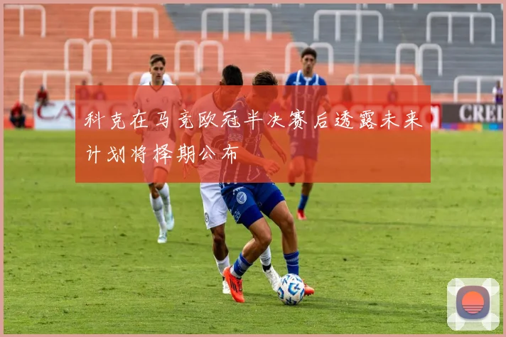 科克在马竞欧冠半决赛后透露未来计划将择期公布