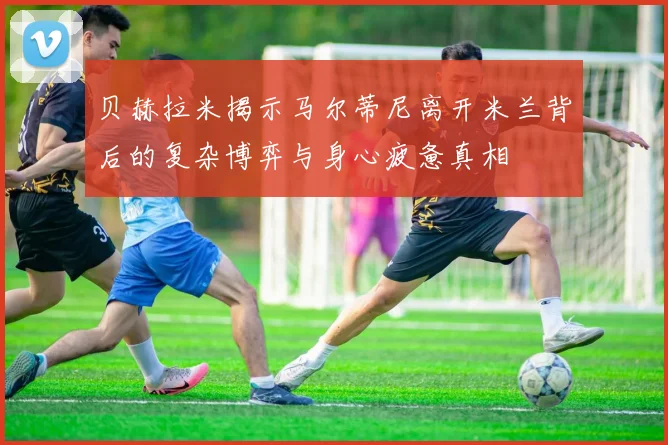 贝赫拉米揭示马尔蒂尼离开米兰背后的复杂博弈与身心疲惫真相
